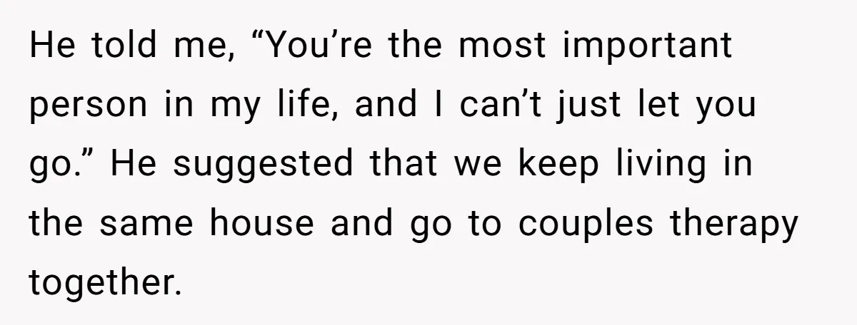He told me, “You’re the most important person in my life, and I can’t just let you go.” He suggested that we keep living in the same house and go...