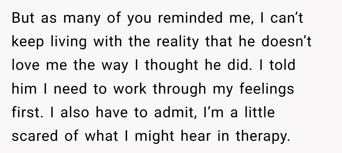 But as many of you reminded me, I can’t keep living with the reality that he doesn’t love me the way I thought he did. I told him I need...