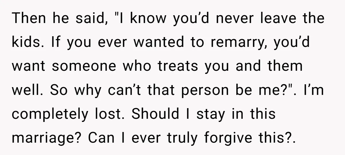 Then he said, "I know you’d never leave the kids. If you ever wanted to remarry, you’d want someone who treats you and them well. So why can’t that person...