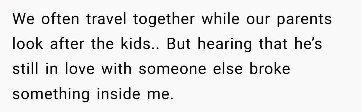 We often travel together while our parents look after the kids.. But hearing that he’s still in love with someone else broke something inside me.