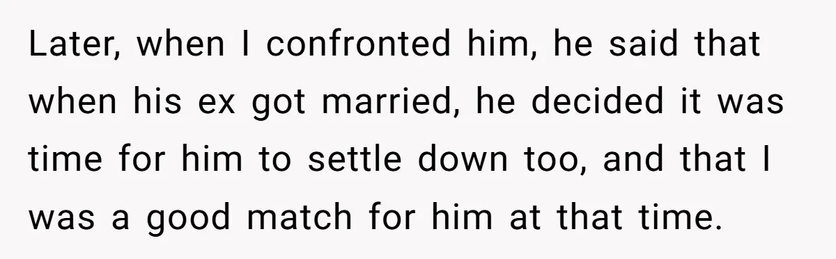 Later, when I confronted him, he said that when his ex got married, he decided it was time for him to settle down too, and that I was a good...