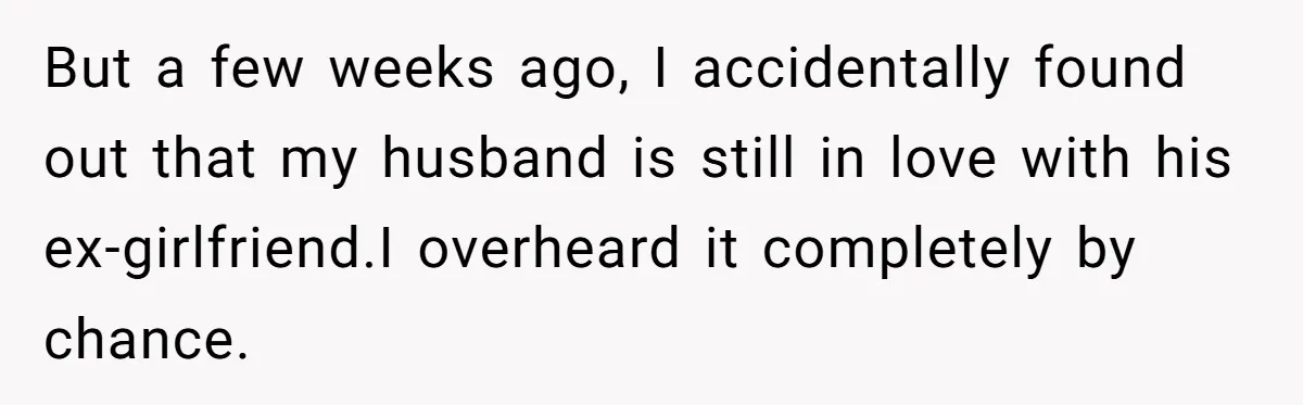 But a few weeks ago, I accidentally found out that my husband is still in love with his ex-girlfriend.I overheard it completely by chance.