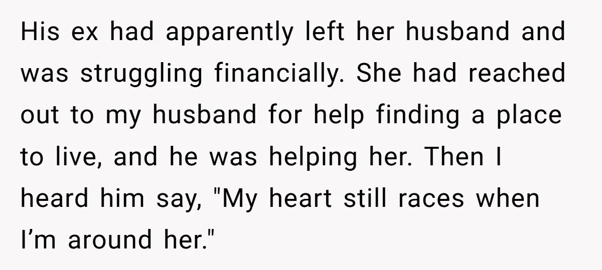 His ex had apparently left her husband and was struggling financially. She had reached out to my husband for help finding a place to live, and he was helping her....