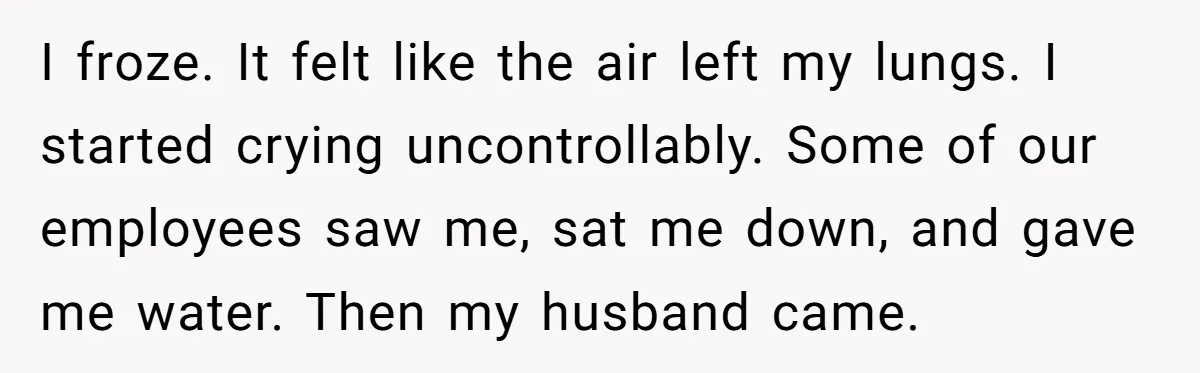 I froze. It felt like the air left my lungs. I started crying uncontrollably. Some of our employees saw me, sat me down, and gave me water. Then my husband...