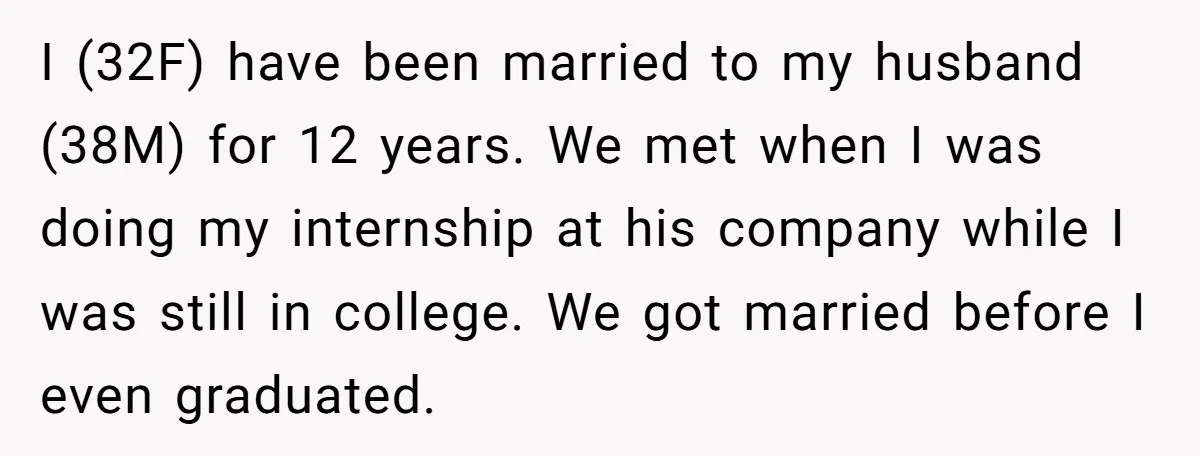 I (32F) have been married to my husband (38M) for 12 years. We met when I was doing my internship at his company while I was still in college. We...