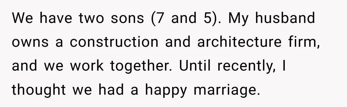 We have two sons (7 and 5). My husband owns a construction and architecture firm, and we work together. Until recently, I thought we had a happy marriage.