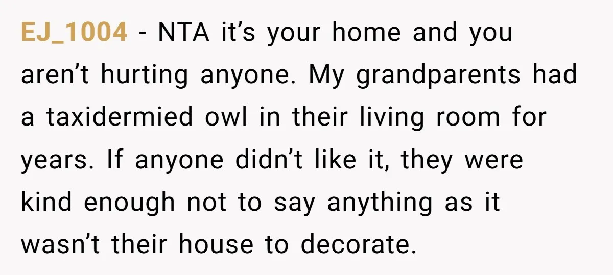 EJ_1004 − NTA it’s your home and you aren’t hurting anyone. My grandparents had a taxidermied owl in their living room for years. If anyone didn’t like it, they were...