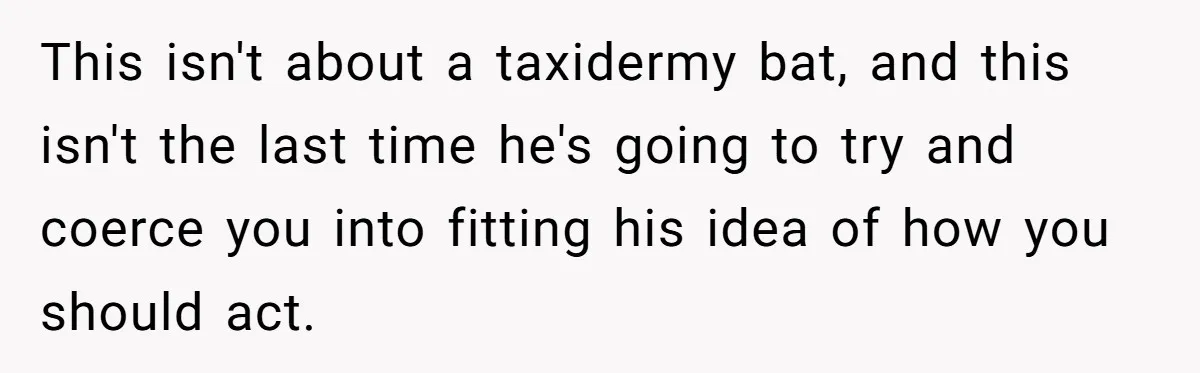 This isn't about a taxidermy bat, and this isn't the last time he's going to try and coerce you into fitting his idea of how you should act.