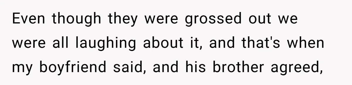 Even though they were grossed out we were all laughing about it, and that's when my boyfriend said, and his brother agreed,