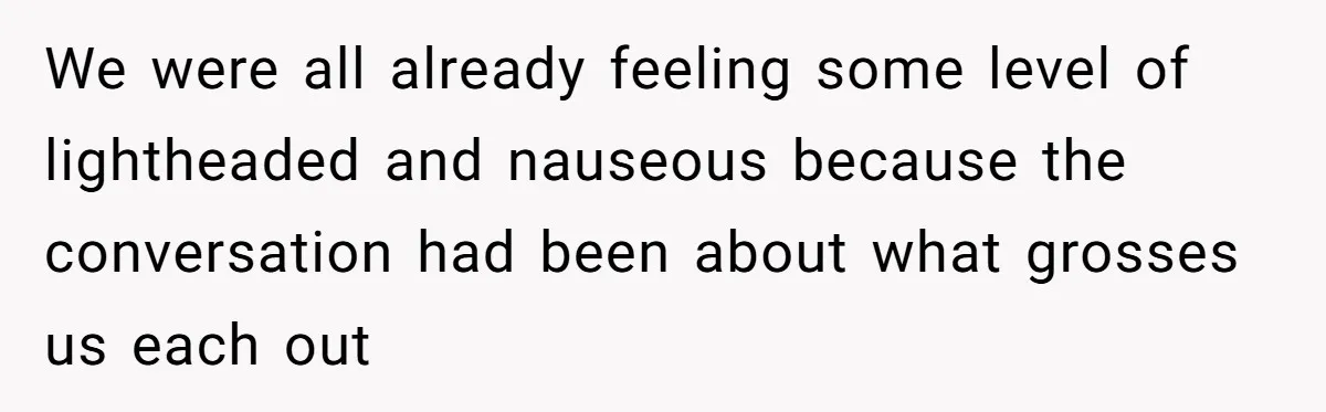 We were all already feeling some level of lightheaded and nauseous because the conversation had been about what grosses us each out