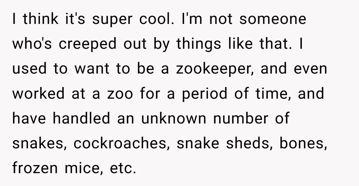 I think it's super cool. I'm not someone who's creeped out by things like that. I used to want to be a zookeeper, and even worked at a zoo for...