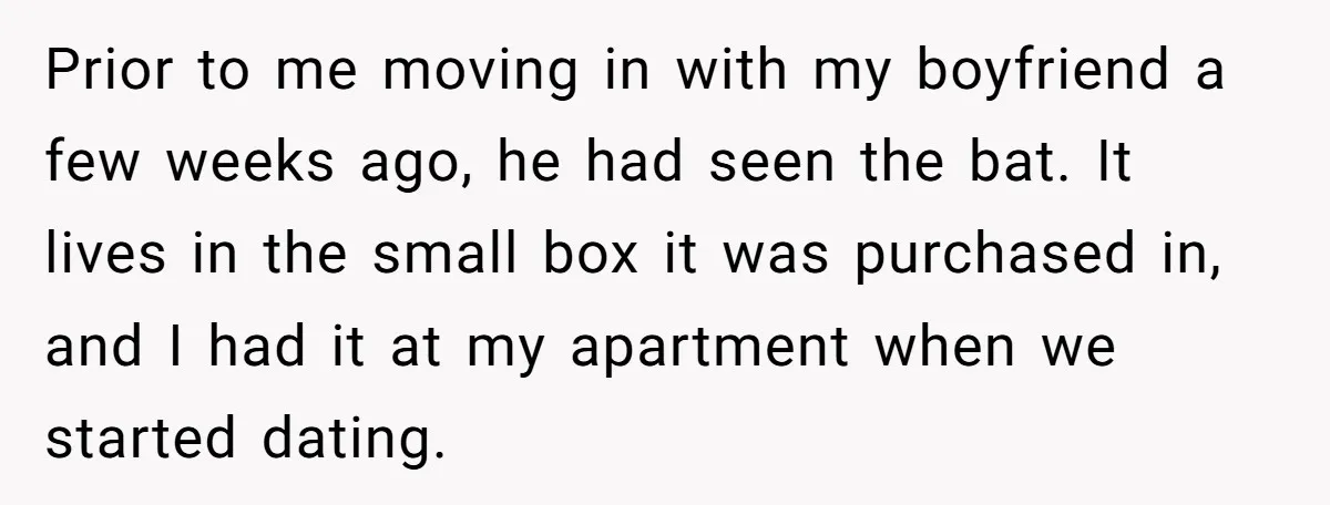 Prior to me moving in with my boyfriend a few weeks ago, he had seen the bat. It lives in the small box it was purchased in, and I had...
