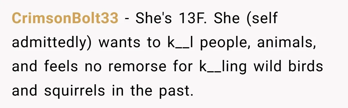 CrimsonBolt33 − She's 13F. She (self admittedly) wants to k__l people, animals, and feels no remorse for k__ling wild birds and squirrels in the past.