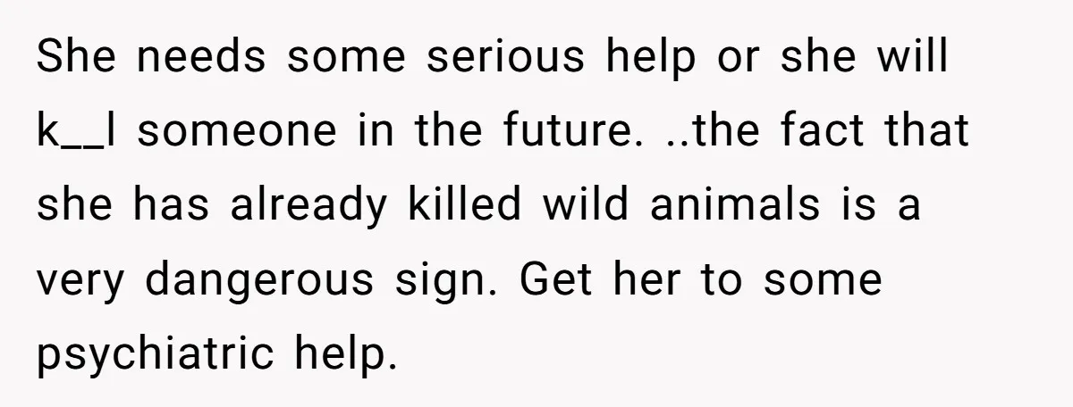 She needs some serious help or she will k__l someone in the future. ..the fact that she has already killed wild animals is a very dangerous sign. Get her to...