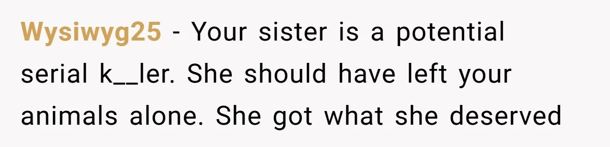 Wysiwyg25 − Your sister is a potential serial k__ler. She should have left your animals alone. She got what she deserved