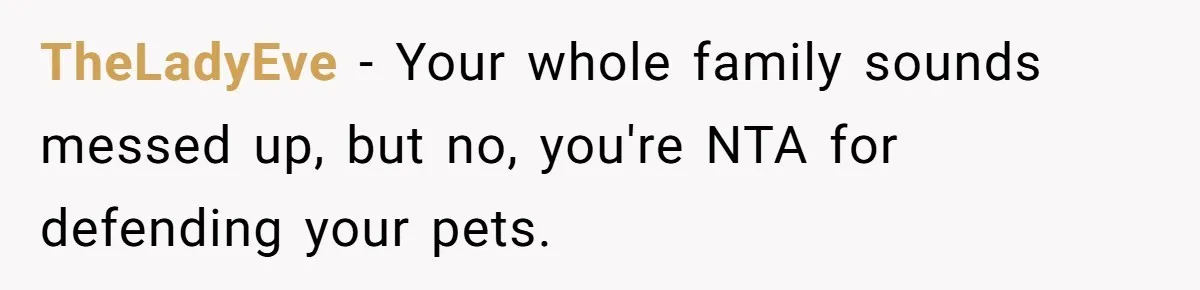 TheLadyEve − Your whole family sounds messed up, but no, you're NTA for defending your pets.