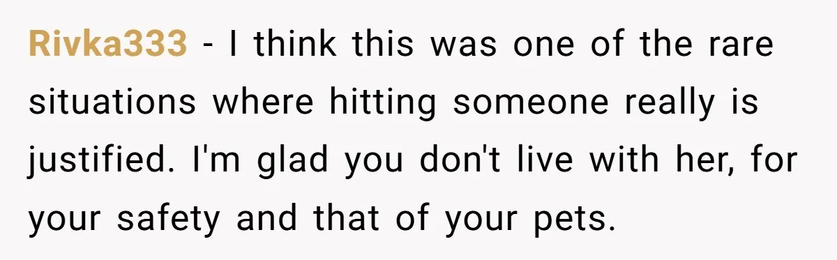 Rivka333 − I think this was one of the rare situations where hitting someone really is justified. I'm glad you don't live with her, for your safety and that of...
