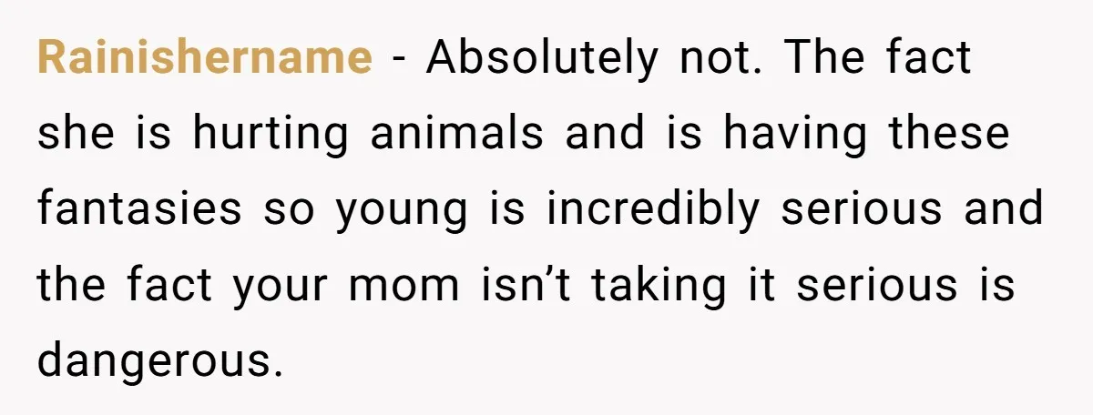 Rainishername − Absolutely not. The fact she is hurting animals and is having these fantasies so young is incredibly serious and the fact your mom isn’t taking it serious is...