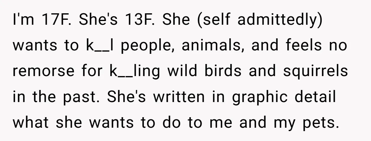 I'm 17F. She's 13F. She (self admittedly) wants to k__l people, animals, and feels no remorse for k__ling wild birds and squirrels in the past. She's written in graphic detail...