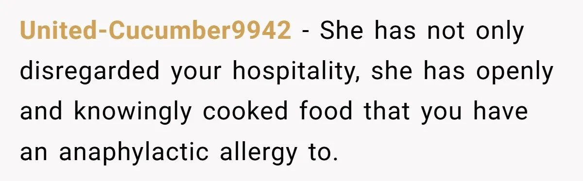 United-Cucumber9942 − She has not only disregarded your hospitality, she has openly and knowingly cooked food that you have an anaphylactic allergy to.