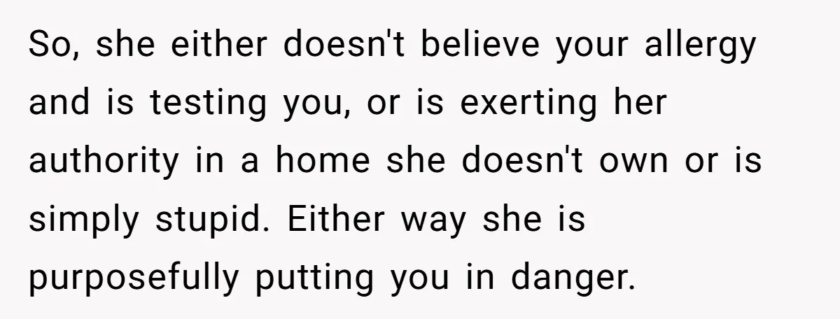So, she either doesn't believe your allergy and is testing you, or is exerting her authority in a home she doesn't own or is simply stupid. Either way she is...