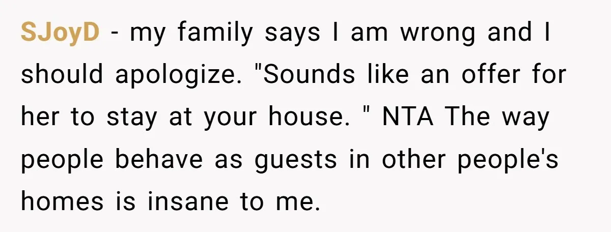 SJoyD − my family says I am wrong and I should apologize. "Sounds like an offer for her to stay at your house. " NTA The way people behave as...