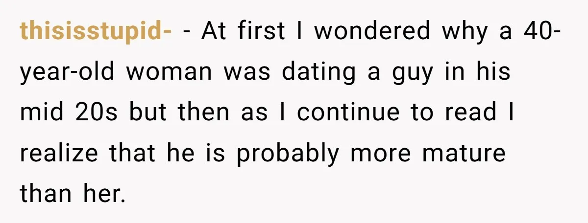 thisisstupid- − At first I wondered why a 40-year-old woman was dating a guy in his mid 20s but then as I continue to read I realize that he is...