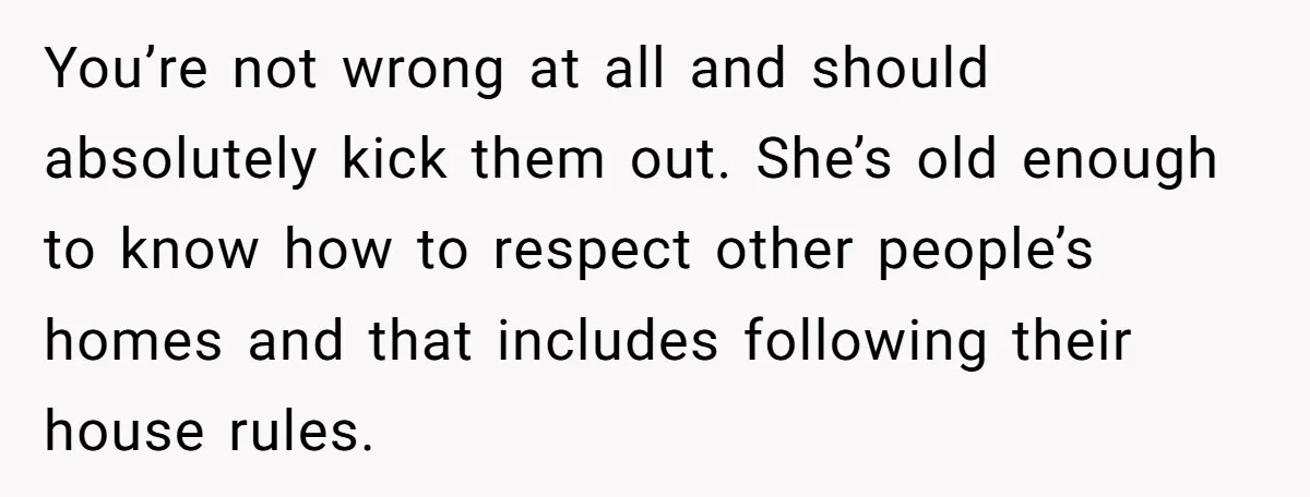 You’re not wrong at all and should absolutely kick them out. She’s old enough to know how to respect other people’s homes and that includes following their house rules.