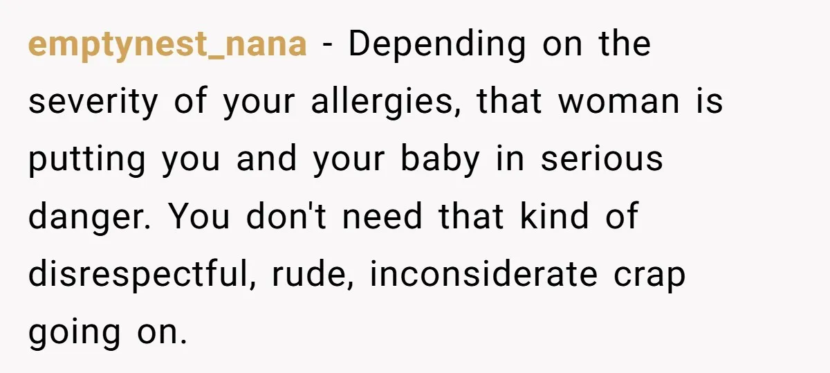emptynest_nana − Depending on the severity of your allergies, that woman is putting you and your baby in serious danger. You don't need that kind of disrespectful, rude, inconsiderate crap...