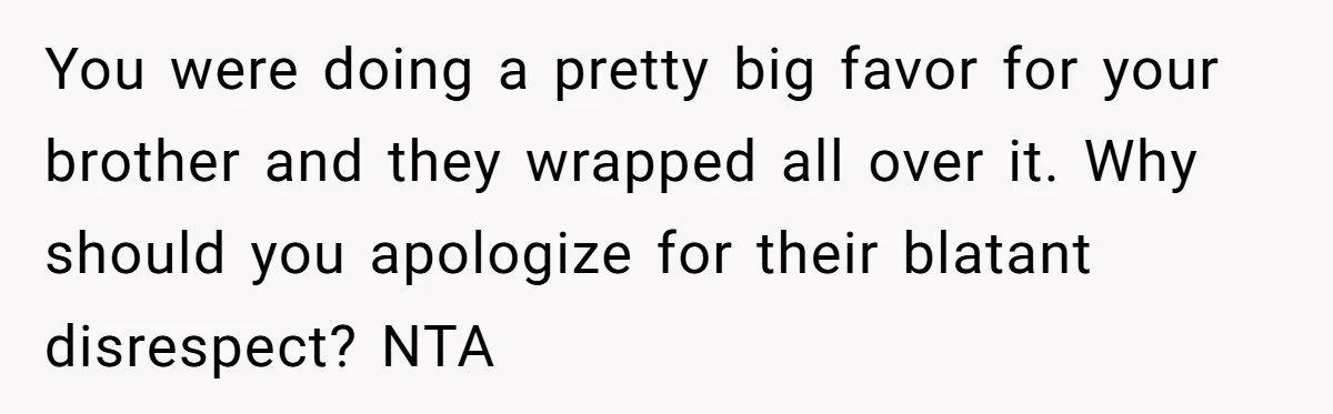 You were doing a pretty big favor for your brother and they wrapped all over it. Why should you apologize for their blatant disrespect? NTA