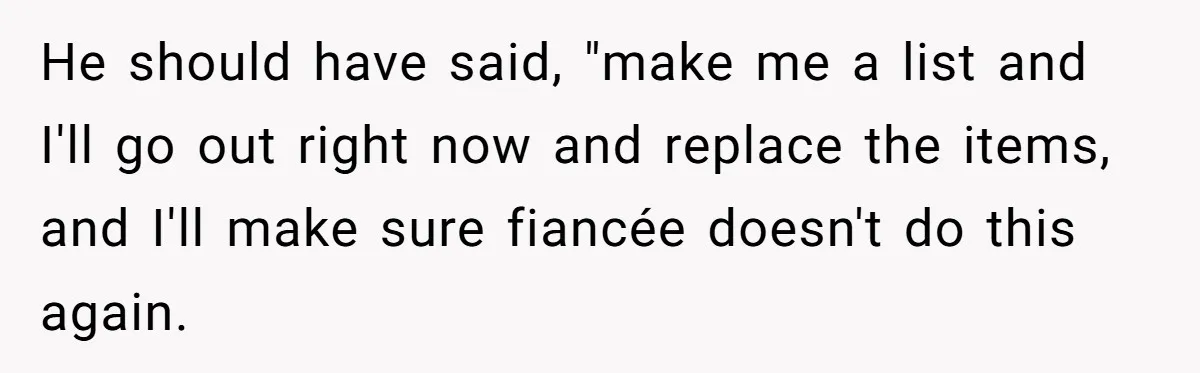 He should have said, "make me a list and I'll go out right now and replace the items, and I'll make sure fiancée doesn't do this again.