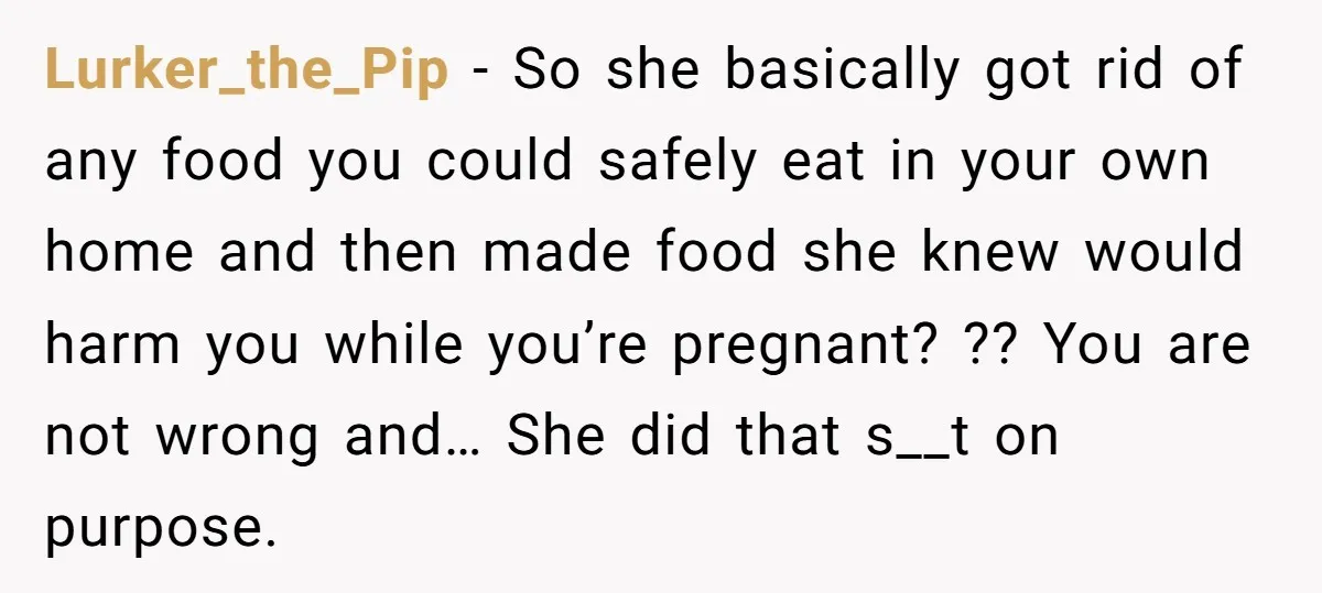 Lurker_the_Pip − So she basically got rid of any food you could safely eat in your own home and then made food she knew would harm you while you’re pregnant?...