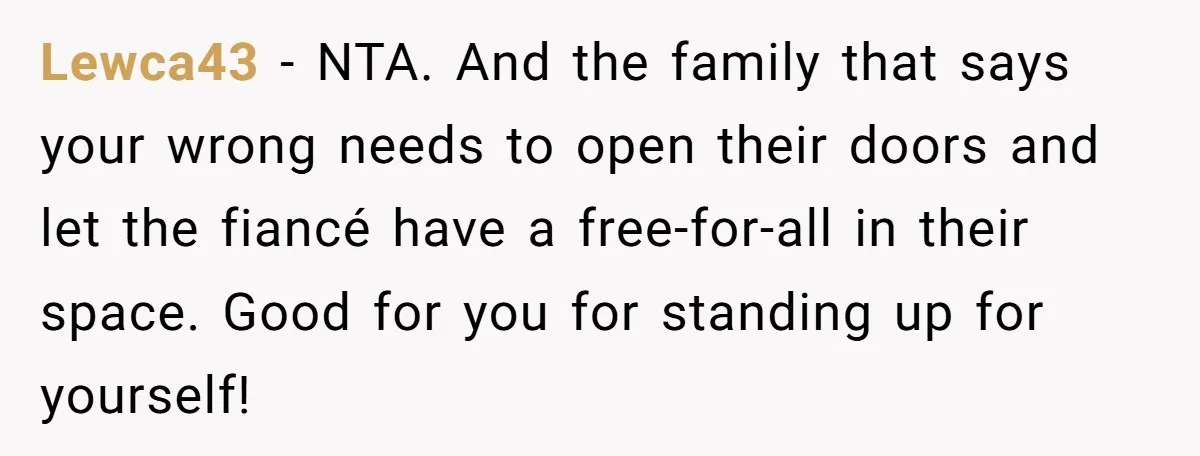 Lewca43 − NTA. And the family that says your wrong needs to open their doors and let the fiancé have a free-for-all in their space. Good for you for standing...