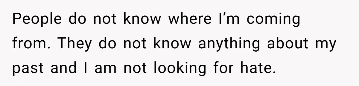 People do not know where I’m coming from. They do not know anything about my past and I am not looking for hate.