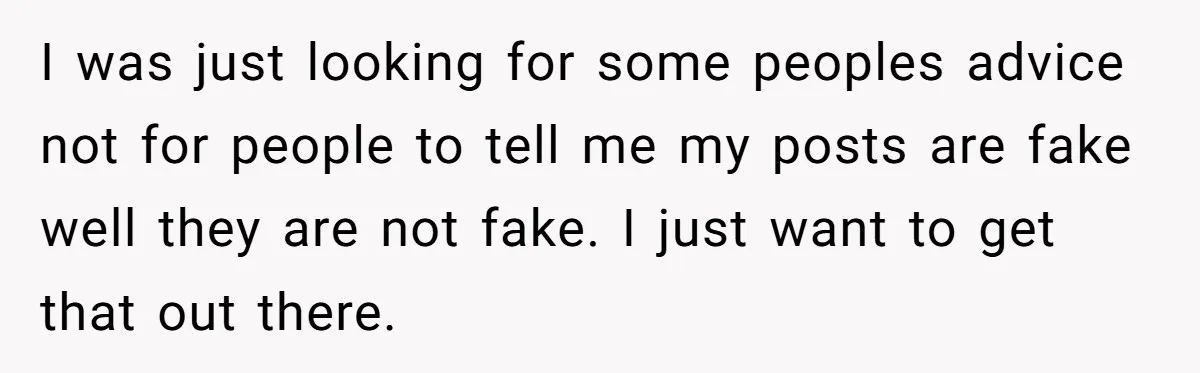 I was just looking for some peoples advice not for people to tell me my posts are fake well they are not fake. I just want to get that out...