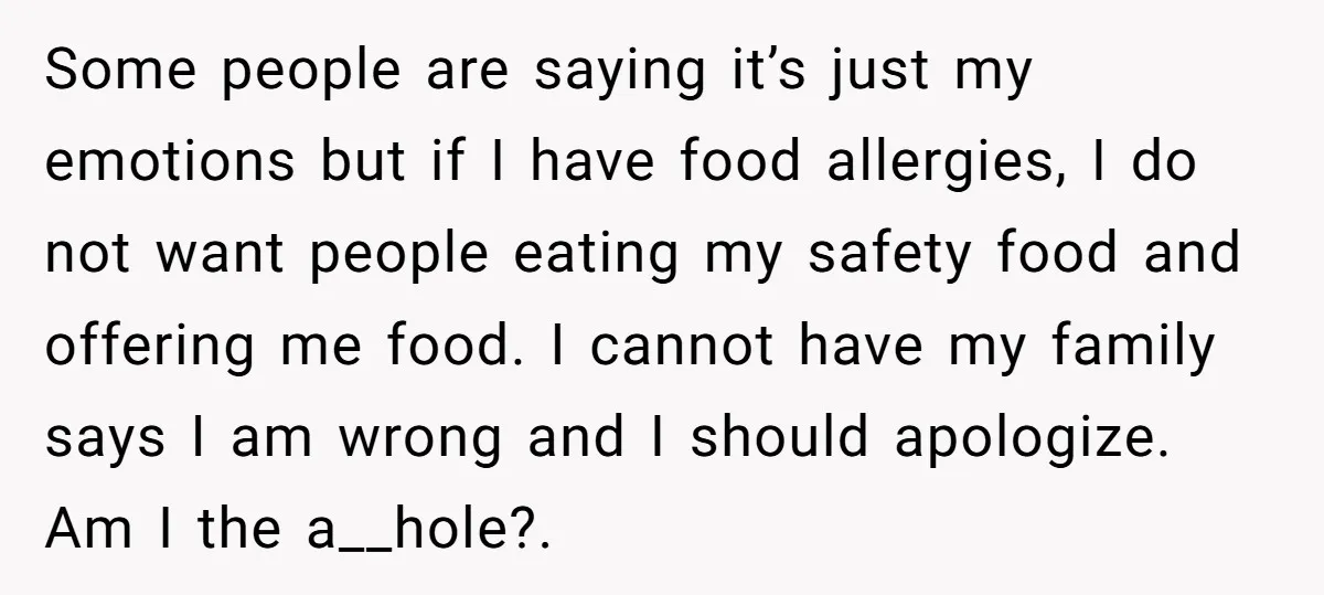 Some people are saying it’s just my emotions but if I have food allergies, I do not want people eating my safety food and offering me food. I cannot have...