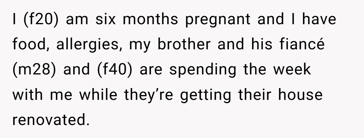 I (f20) am six months pregnant and I have food, allergies, my brother and his fiancé (m28) and (f40) are spending the week with me while they’re getting their house...
