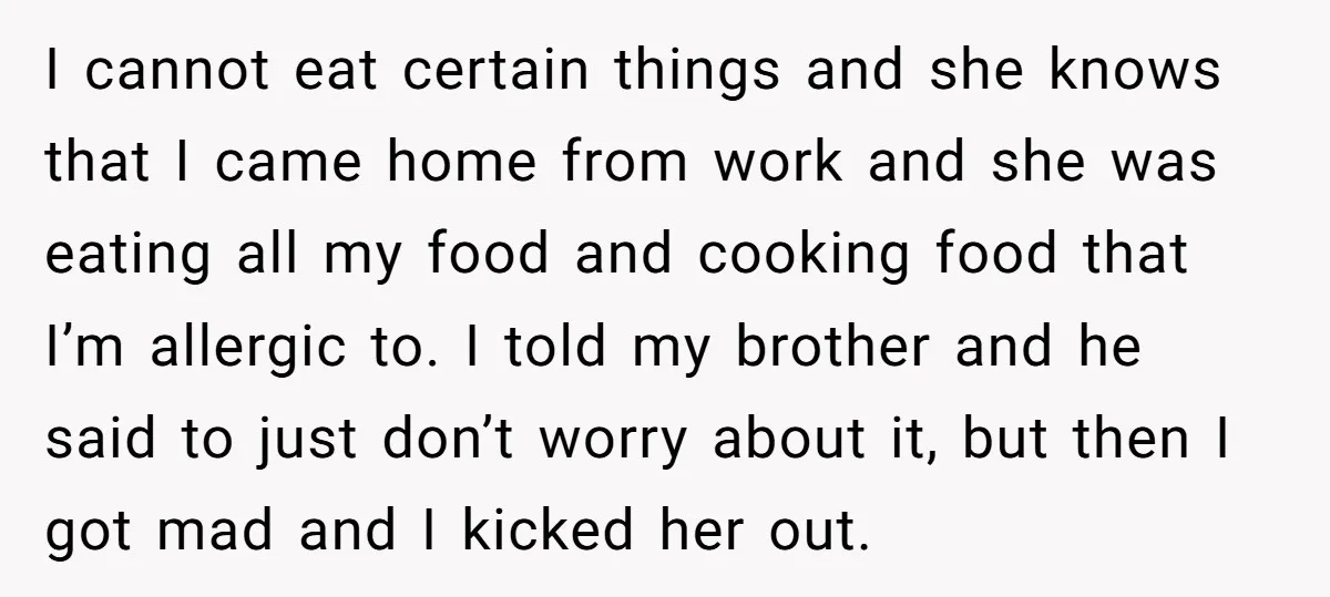 I cannot eat certain things and she knows that I came home from work and she was eating all my food and cooking food that I’m allergic to. I told...