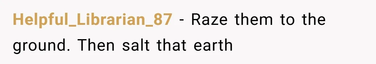 Helpful_Librarian_87 − Raze them to the ground. Then salt that earth