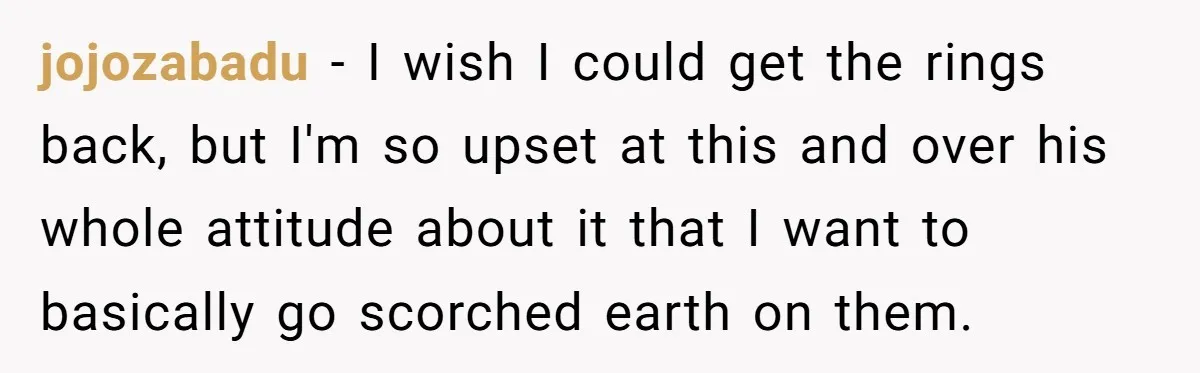 jojozabadu − I wish I could get the rings back, but I'm so upset at this and over his whole attitude about it that I want to basically go scorched...