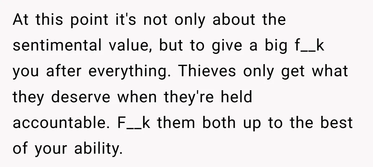 At this point it's not only about the sentimental value, but to give a big f__k you after everything. Thieves only get what they deserve when they're held accountable. F__k...