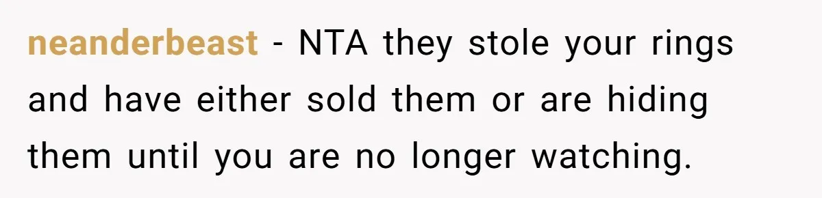 neanderbeast − NTA they stole your rings and have either sold them or are hiding them until you are no longer watching.