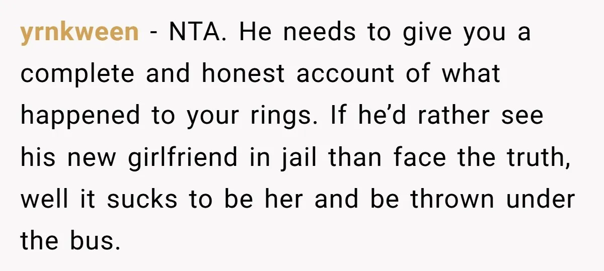 yrnkween − NTA. He needs to give you a complete and honest account of what happened to your rings. If he’d rather see his new girlfriend in jail than face...