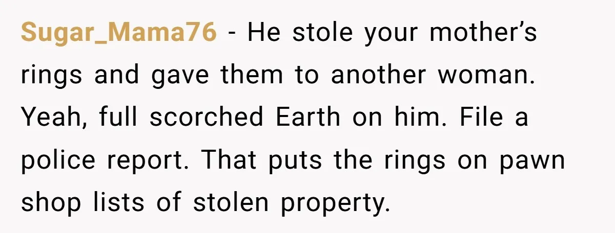 Sugar_Mama76 − He stole your mother’s rings and gave them to another woman. Yeah, full scorched Earth on him. File a police report. That puts the rings on pawn shop...