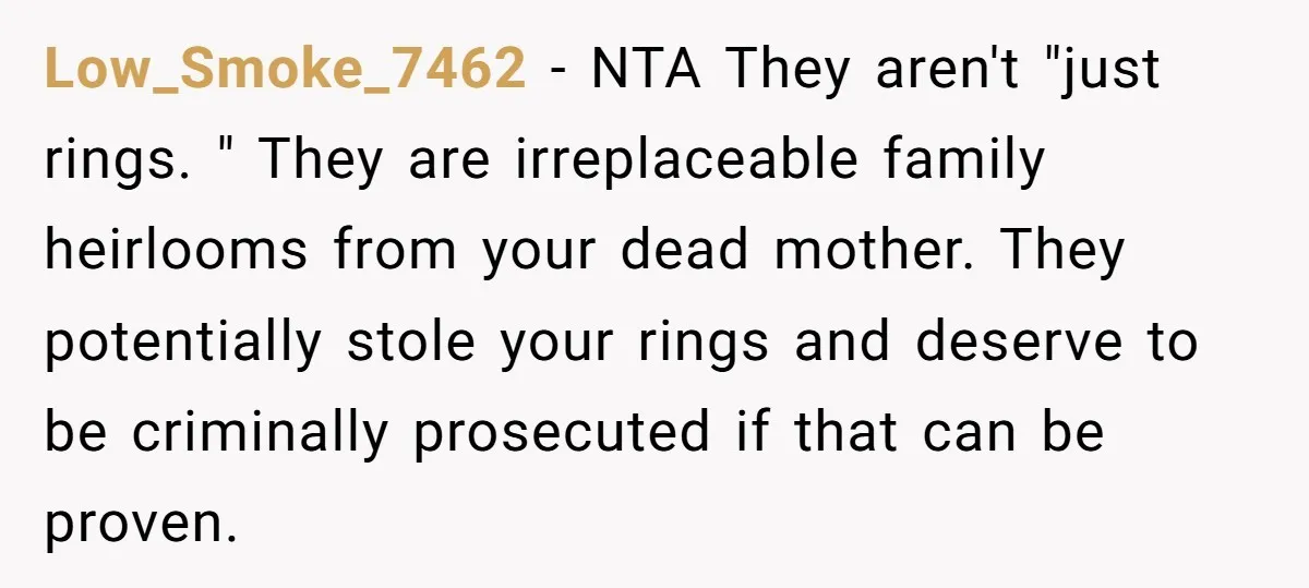Low_Smoke_7462 − NTA They aren't "just rings. " They are irreplaceable family heirlooms from your dead mother. They potentially stole your rings and deserve to be criminally prosecuted if that...