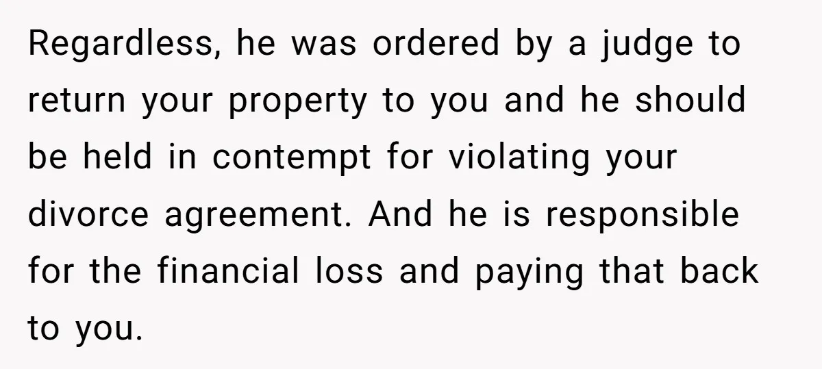 Regardless, he was ordered by a judge to return your property to you and he should be held in contempt for violating your divorce agreement. And he is responsible for...