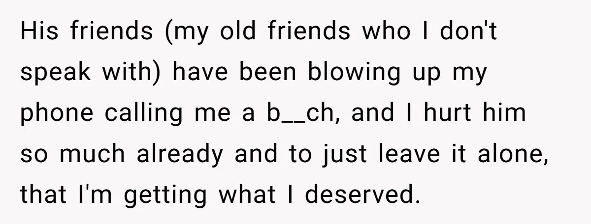 His friends (my old friends who I don't speak with) have been blowing up my phone calling me a b__ch, and I hurt him so much already and to just...
