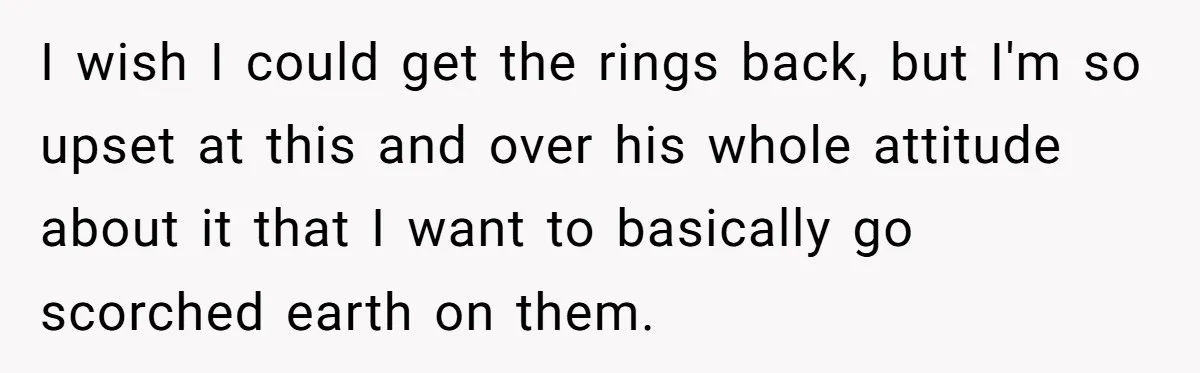 I wish I could get the rings back, but I'm so upset at this and over his whole attitude about it that I want to basically go scorched earth on...