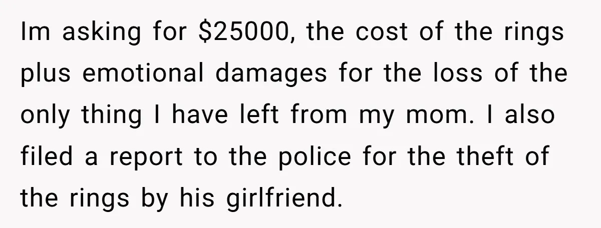 Im asking for $25000, the cost of the rings plus emotional damages for the loss of the only thing I have left from my mom. I also filed a report...