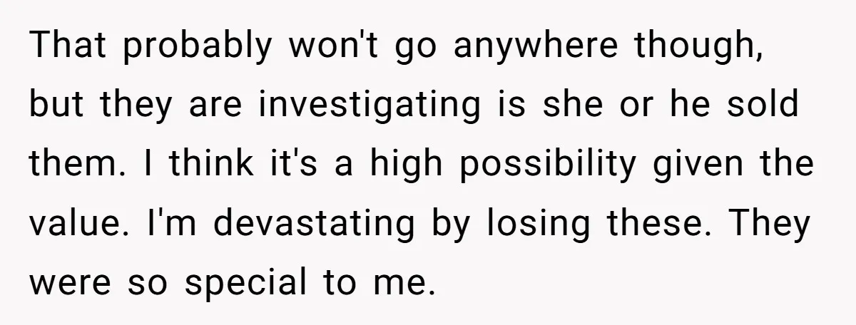 That probably won't go anywhere though, but they are investigating is she or he sold them. I think it's a high possibility given the value. I'm devastating by losing these....